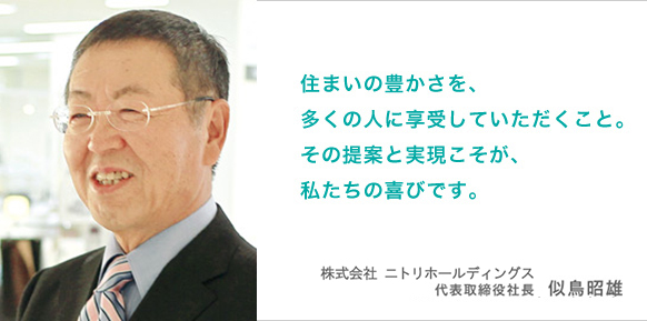 住まいの豊かさを、多くの人に享受していただくこと。その提案と実現こそが、私たちの喜びです。代表取締役社長 似鳥昭雄