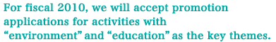 For fiscal 2010, we will accept promotion applications for activities with “environment” and “education” as the key themes.
