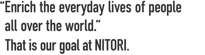 “To provide the foundation of prosperous home living to the global community” That is our goal at NITORI.