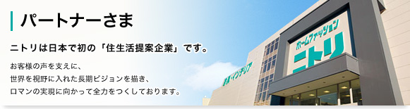 パートナーさま ニトリは日本で初の「住生活提案企業」です。お客様の声を支えに、世界を視野に入れた長期ビジョンを描き、ロマンの実現に向かって全力をつくしております。