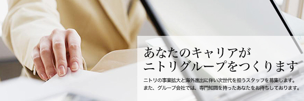 あなたのキャリアが明日のニトリをつくります　事業拡大と海外進出に伴い次世代を担うスタッフを募集します。「欧米並みの住まいの豊かさを、世界の多くの人々に提供したい。」それがニトリのロマンです。