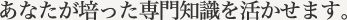 あなたが培った専門知識を活かせます。