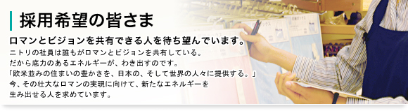 採用希望の皆様　ロマンとビジョンを共有できる人を待ち望んでいます。　ニトリの社員は誰もがロマンとビジョンを共有している。だから底力のあるエネルギーが、わき出すのです。「欧米並みの住まいの豊かさを、世界の多くの人々に提供する」今、その壮大なロマンの実現に向けて、新たなエネルギーを生み出せる人を求めています。