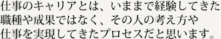 仕事のキャリアとは、いままで経験してきた職種や成果ではなく、その人の考え方や仕事を実現してきたプロセスだと思います。