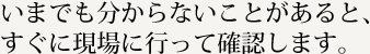 いまでも分からないことがあると、すぐに現場に行って確認します。