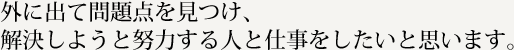 外に出て問題点を見つけ、解決しようと努力する人と仕事をしたいと思います。