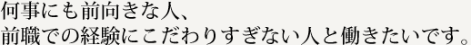 何事にも前向きな人、前職での経験にこだわりすぎない人と働きたいです。