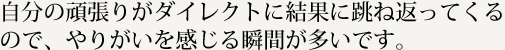 自分の頑張りがダイレクトに結果に跳ね返ってくるので、やりがいを感じる瞬間が多いです。