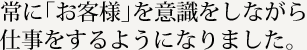 常に「お客様」を意識をしながら仕事をするようになりました。