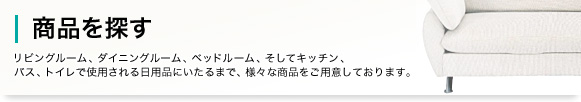 商品を探す リビングルーム、ダイニングルーム、ベッドルーム、そしてキッチン、バス、トイレで使用される日用品にいたるまで、様々な商品をご用意しております。