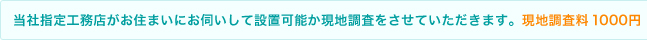 当社指定工務店がお住まいにお伺いして設置可能か現地調査をさせていただきます。現地調査料　1000円