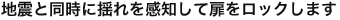 地震と同時に揺れを感知して扉をロックします