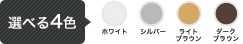 選べる4色　ホワイト/シルバー/ライトブラウン/ダークブラウン