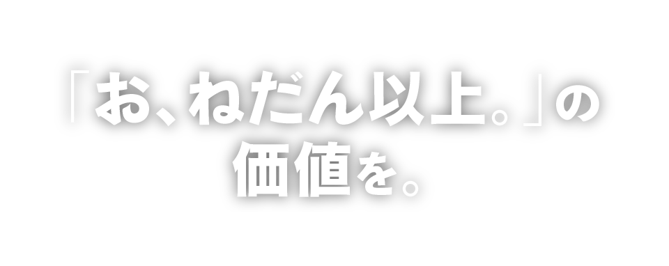 「お、ねだん以上。」の価値を。