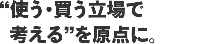 “使う・買う立場で考える”を原点に。