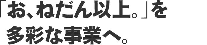 “「お、ねだん以上。」”を多彩な事業へ。