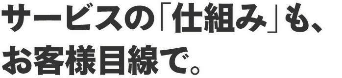 サービスの「仕組み」も、お客様目線で。