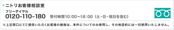 ニトリお客様相談室 フリーダイヤル0120-177-987 受付時間10:00～18:00（土・日・祝日を含む）※上記窓口にてご提供いただくお客様の情報は、本件についてのみ使用し、その他目的には一切使