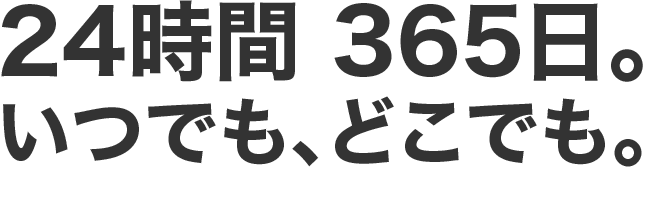 24時間 365日。いつでも、どこでも。