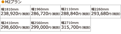 ●M2プラン 幅1810mm 238,920円(税別) 幅1960mm 286,720円(税別) 幅2110mm 288,840円(税別) 幅2260mm 293,680円(税別) 幅2410mm 298,600円(税別) 幅2560mm 299,000円(税別) 幅2710mm 315,700円(税別)