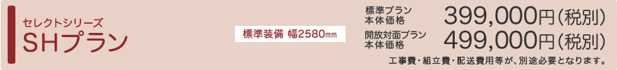 セレクトシリーズ SHプラン NEW 標準装備 幅2580㎜ 標準プラン本体価格399,000円（税別） 開放対面プラン本体価格499,000円（税別） ※工事費・組立費・配送費用等が、別途必要となります。
