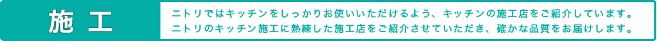 施工 ニトリではキッチンをしっかりお使いいただけるよう、キッチンの施工店をご紹介しています。ニトリのキッチン施工に熟練した施工店をご紹介させていただき、確かな品質をお届けします。