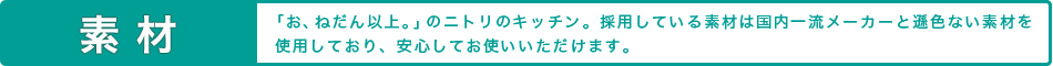 素材 「お、ねだん以上。」のニトリのキッチン。採用している素材は国内一流メーカーと遜色ない素材を使用しており、安心してお使いいただけます。