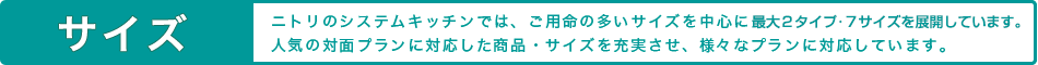 サイズ ニトリのシステムキッチンでは、ご用命の多いサイズを中心に14サイズを展開しています。人気の対面プランに対応した商品・サイズを充実させ、様々なプランに対応しています。