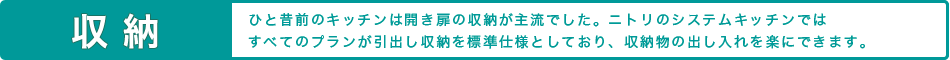 収納 ひと昔前のキッチンは開き扉の収納が主流でした。ニトリのシステムキッチンではすべてのプランが引出し収納を標準仕様としており、収納物の出し入れを楽にできます。