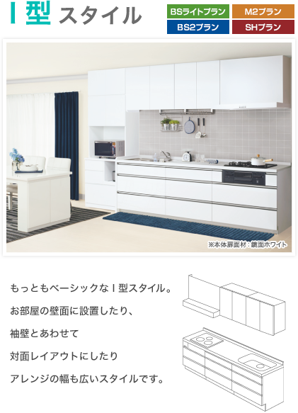 I型スタイル ※本体扉面材：鏡面ホワイト もっともベーシックな I 型スタイル。お部屋の壁面に設置したり、袖壁とあわせて対面レイアウトにしたりアレンジの幅も広いスタイルです。