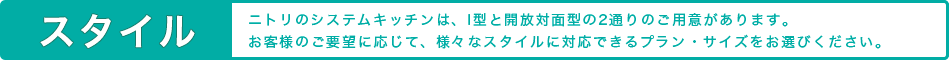 スタイル ニトリのシステムキッチンは、I型と開放対面型の2通りのご用意があります。お客様のご要望に応じて、様々なスタイルに対応できるプラン・サイズをお選びください。