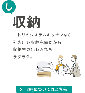 [し]収納 ニトリのシステムキッチンなら、引き出し収納完備だから収納物の出し入れもラクラク。 収納についてはこちら