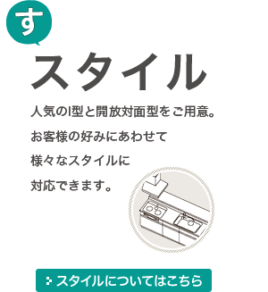 [す]スタイル 人気のI型と開放対面型をご用意。お客様の好みにあわせて様々なスタイルに対応できます。 スタイルについてはこちら