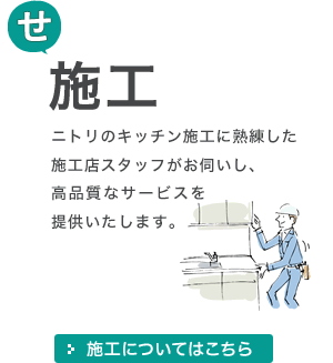 [せ]施工 ニトリのキッチン施工に熟練した施工店スタッフがお伺いし、高品質なサービスを提供いたします。 施工についてはこちら